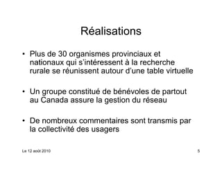Réalisations
• Plus de 30 organismes provinciaux et
  nationaux qui s’intéressent à la recherche
  rurale se réunissent autour d’une table virtuelle

• Un groupe constitué de bénévoles de partout
  au Canada assure la gestion du réseau

• De nombreux commentaires sont transmis par
  la collectivité des usagers

Le 12 août 2010                                       5
 
