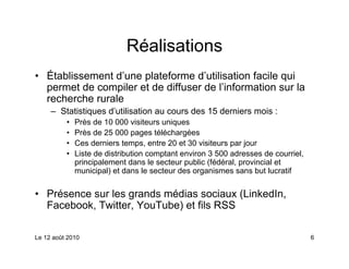 Réalisations
• Établissement d’une plateforme d’utilisation facile qui
  permet de compiler et de diffuser de l’information sur la
  recherche rurale
     – Statistiques d’utilisation au cours des 15 derniers mois :
          •   Près de 10 000 visiteurs uniques
          •   Près de 25 000 pages téléchargées
          •   Ces derniers temps, entre 20 et 30 visiteurs par jour
          •   Liste de distribution comptant environ 3 500 adresses de courriel,
              principalement dans le secteur public (fédéral, provincial et
              municipal) et dans le secteur des organismes sans but lucratif


• Présence sur les grands médias sociaux (LinkedIn,
  Facebook, Twitter, YouTube) et fils RSS

Le 12 août 2010                                                                    6
 