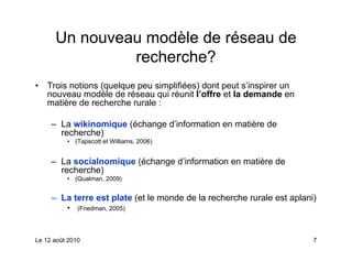 Un nouveau modèle de réseau de
               recherche?
•   Trois notions (quelque peu simplifiées) dont peut s’inspirer un
    nouveau modèle de réseau qui réunit l’offre et la demande en
    matière de recherche rurale :

     – La wikinomique (échange d’information en matière de
       recherche)
          • (Tapscott et Williams, 2006)


     – La socialnomique (échange d’information en matière de
       recherche)
          • (Qualman, 2009)


     – La terre est plate (et le monde de la recherche rurale est aplani)
          •   (Friedman, 2005)




Le 12 août 2010                                                         7
 