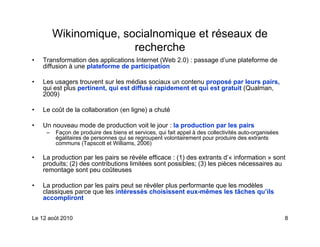 Wikinomique, socialnomique et réseaux de
                        recherche
•   Transformation des applications Internet (Web 2.0) : passage d’une plateforme de
    diffusion à une plateforme de participation

•   Les usagers trouvent sur les médias sociaux un contenu proposé par leurs pairs,
    qui est plus pertinent, qui est diffusé rapidement et qui est gratuit (Qualman,
    2009)

•   Le coût de la collaboration (en ligne) a chuté

•   Un nouveau mode de production voit le jour : la production par les pairs
     –   Façon de produire des biens et services, qui fait appel à des collectivités auto-organisées
         égalitaires de personnes qui se regroupent volontairement pour produire des extrants
         communs (Tapscott et Williams, 2006)

•   La production par les pairs se révèle efficace : (1) des extrants d’« information » sont
    produits; (2) des contributions limitées sont possibles; (3) les pièces nécessaires au
    remontage sont peu coûteuses

•   La production par les pairs peut se révéler plus performante que les modèles
    classiques parce que les intéressés choisissent eux-mêmes les tâches qu’ils
    accompliront


Le 12 août 2010                                                                                        8
 