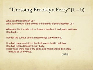 “ Crossing Brooklyn Ferry”(1 – 5) What is it then between us? What is the count of the scores or hundreds of years between us? Whatever it is, it avails not --- distance avails not, and place avails not I too lived, . . . I too felt the curious abrupt questionings stir within me, I too had been struck from the float forever held in solution, I too had receiv’d identity by my body, That I was I knew was of my body, and what I should be I knew I should be of my body. [2185] 