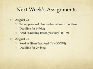 Next Week’s Assignments August 23 Set up personal blog and email me to confirm Deadline for 1 st  blog Read “Crossing Brooklyn Ferry” (6 – 9) August 25 Read William Bradford (IV – XXXVI) Deadline for 2 nd  blog 