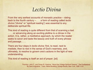 Lectio Divina From the very earliest accounts of monastic practice – dating back to the fourth century – . . . a form of reading called  lectio divina  (“divine” or “spiritual reading”) was essential to any deliberate spiritual life.  This kind of reading is quite different from that of scanning a text . . . , or advancing along an exciting plotline to a climax in the action. It is, rather, a meditative approach, by which the reader seeks to savor and taste the beauty and truth of every phrase and passage. . . .  There are four steps in  lectio divina : first, to read, next to mediate, then to rest in the sense of God’s nearness, and, ultimately, to resolve to govern one’s actions in the light of new understanding.  This kind of reading is itself an act of prayer. [xii] Thornton, John F., and Susan B. Varenne. “About the Vintage Spiritual Classics”  The Confessions .    By Saint Augustine.  Trans. Maria Boulding. Vintage Books: New York. 1998. xi-xii. 