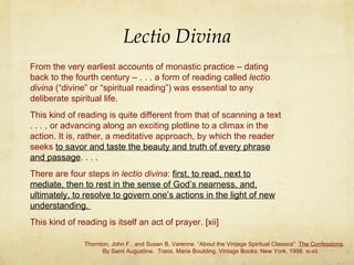 Lectio Divina From the very earliest accounts of monastic practice – dating back to the fourth century – . . . a form of reading called  lectio divina  (“divine” or “spiritual reading”) was essential to any deliberate spiritual life.  This kind of reading is quite different from that of scanning a text . . . , or advancing along an exciting plotline to a climax in the action. It is, rather, a meditative approach, by which the reader seeks  to savor and taste the beauty and truth of every phrase and passage . . . .  There are four steps in  lectio divina :  first, to read, next to mediate, then to rest in the sense of God’s nearness, and, ultimately, to resolve to govern one’s actions in the light of new understanding.  This kind of reading is itself an act of prayer. [xii] Thornton, John F., and Susan B. Varenne. “About the Vintage Spiritual Classics”  The Confessions .    By Saint Augustine.  Trans. Maria Boulding. Vintage Books: New York. 1998. xi-xii. 