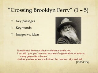 “ Crossing Brooklyn Ferry” (1 – 5) Key passages Key words Images vs. ideas It avails not, time nor place --- distance avails not, I am with you, you men and women of a generation, or ever so   many generations hence, Just as you feel when you look on the river and sky, so I felt,  [2183-2184] 