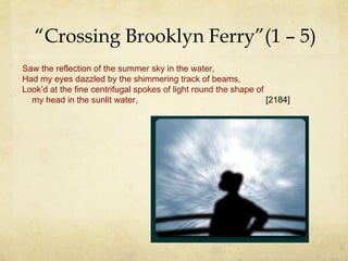 “ Crossing Brooklyn Ferry”(1 – 5) Saw the reflection of the summer sky in the water, Had my eyes dazzled by the shimmering track of beams, Look’d at the fine centrifugal spokes of light round the shape of   my head in the sunlit water,   [2184] 