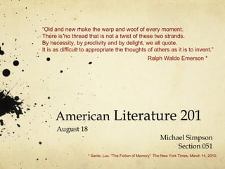 American  Literature 201 August 18 Michael Simpson Section 051 “ Old and new make the warp and woof of every moment. There is no thread that is not a twist of these two strands. By necessity, by proclivity and by delight, we all quote. It is as difficult to appropriate the thoughts of others as it is to invent.” Ralph Waldo Emerson * * Sante, Luc. “The Fiction of Memory”  The New York Times. March 14, 2010. 