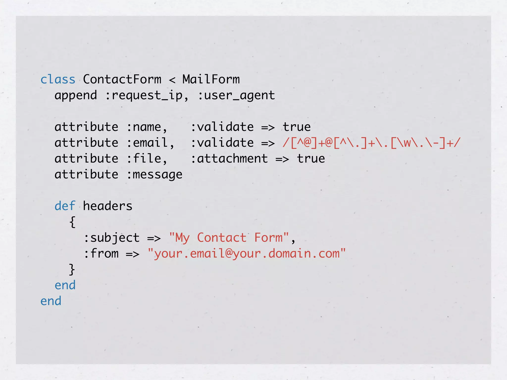 class ContactForm < MailForm
  append :request_ip, :user_agent

  attribute   :name,   :validate => true
  attribute   :email, :validate => /[^@]+@[^.]+.[w.-]+/
  attribute   :file,   :attachment => true
  attribute   :message

  def headers
    {
      :subject => "My Contact Form",
      :from => "your.email@your.domain.com"
    }
  end
end
 