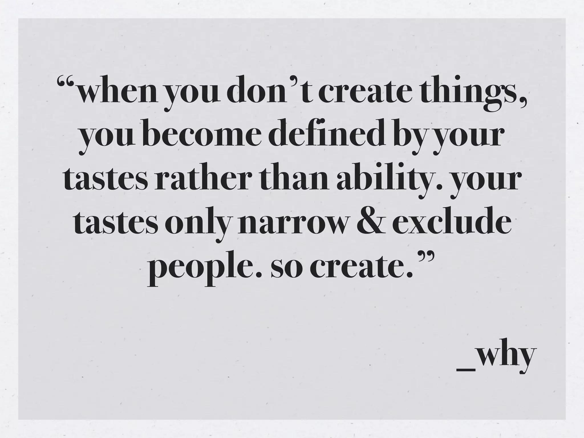 “when you don’t create things,
  you become defined by your
tastes rather than ability. your
 tastes only narrow & exclude
      people. so create.”

                           _why
 