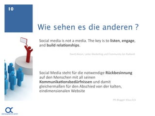 10



     Wie sehen es die anderen ?
     Social media is not a media. The key is to listen, engage, 
     and build rela=onships.

                       David Alston, Leiter Marke.ng und Community bei Radian6




     Social Media steht für die notwendige Rückbesinnung 
     auf den Menschen mit all seinen 
     Kommunika=onsbedürfnissen und damit 
     gleichermaßen für den Abschied von der kalten, 
     eindimensionalen Website

                                                           PR‐Blogger Klaus Eck 
 