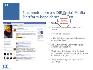 15

     Facebook kann als DIE Social Media
     Plattform bezeichnet werden  Das war vor 3
                                     Monaten.
                                Inzwischen sind es
                    400   Millionen User (!)
                                   500 Millionen

                       > 30 Mill. User ändern ihren Status
                       täglich

                    mehr als 70 Sprachen

                    > 100 Mill. User nutzen Facebook über
                     ein mobiles Gerät

                    Der Durchschnitts-User verbringt 55
                     Minuten täglich auf FB

                    FB wäre das drittgrößte Land der Erde
                     und hat soviel Mitglieder wie ganz Europa
                     an Wahlberechtigten.

                    FB hat schon viel politische Karrieren
                     vernichtet.
 
