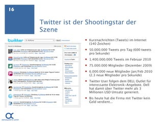 16

     Twitter ist der Shootingstar der
     Szene
                     Kurznachrichten (Tweets) im Internet
                      (140 Zeichen)
                     50.000.000 Tweets pro Tag (600 tweets
                      pro Sekunde)
                     1.400.000.000 Tweets im Februar 2010
                     75.000.000 Mitglieder (Dezember 2009)
                     6.000.000 neue Mitglieder Jan/Feb 2010
                      (2.3 neue Mitglieder pro Sekunde)
                     Twitter User folgen dem DELL Outlet für
                      interessante Elektronik-Angebote. Dell
                      hat damit über Twitter mehr als 3
                      Millionen USD Umsatz generiert.
                     Bis heute hat die Firma mit Twitter kein
                      Geld verdient...
 