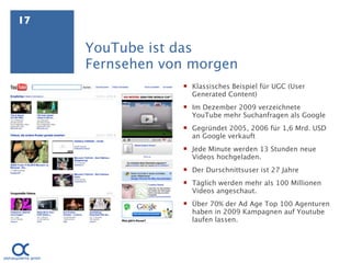 17

     YouTube ist das
     Fernsehen von morgen
                  Klassisches Beispiel für UGC (User
                   Generated Content)
                  Im Dezember 2009 verzeichnete
                   YouTube mehr Suchanfragen als Google
                  Gegründet 2005, 2006 für 1,6 Mrd. USD
                   an Google verkauft
                  Jede Minute werden 13 Stunden neue
                   Videos hochgeladen.
                  Der Durschnittsuser ist 27 Jahre
                  Täglich werden mehr als 100 Millionen
                   Videos angeschaut.
                  Über 70% der Ad Age Top 100 Agenturen
                   haben in 2009 Kampagnen auf Youtube
                   laufen lassen.
 