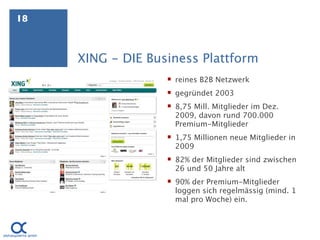 18



     XING - DIE Business Plattform
                    reines B2B Netzwerk
                    gegründet 2003
                    8,75 Mill. Mitglieder im Dez.
                     2009, davon rund 700.000
                     Premium-Mitglieder
                    1,75 Millionen neue Mitglieder in
                     2009
                    82% der Mitglieder sind zwischen
                     26 und 50 Jahre alt
                    90% der Premium-Mitglieder
                     loggen sich regelmässig (mind. 1
                     mal pro Woche) ein.
 
