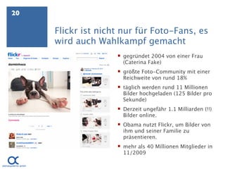 20

     Flickr ist nicht nur für Foto-Fans, es
     wird auch Wahlkampf gemacht
                     gegründet 2004 von einer Frau
                      (Caterina Fake)
                     größte Foto-Community mit einer
                      Reichweite von rund 18%
                     täglich werden rund 11 Millionen
                      Bilder hochgeladen (125 Bilder pro
                      Sekunde)
                     Derzeit ungefähr 1.1 Milliarden (!!)
                      Bilder online.
                     Obama nutzt Flickr, um Bilder von
                      ihm und seiner Familie zu
                      präsentieren.
                     mehr als 40 Millionen Mitglieder in
                      11/2009
 