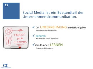 23

     Social Media ist ein Bestandteil der
     Unternehmenskommunikation.

          ✓   Der UNTERNEHMUNG ein Gesicht geben
              Iden.ﬁka.on und Authen.zität


          ✓ Zuhören
              Was wird über „mich“ gesprochen



          ✓Von Kunden LERNEN
              Einlassen und interagieren
 