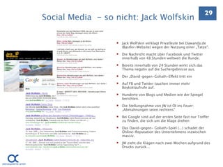 29
Social Media - so nicht: Jack Wolfskin

                     Jack Wolfskin verklagt Privatleute bei Dawanda.de
                      (Bastler-Website) wegen der Nutzung einer „Tatze“.

                     Die Nachricht macht über Facebook und Twitter
                      innerhalb von 48 Stunden weltweit die Runde.

                     Bereits innerhalb von 24 Stunden wirkt sich das
                      Thema negativ auf die Suchergebnisse aus.

                     Der „David-gegen-Goliath-Effekt tritt ein

                     Auf FB und Twitter tauchen immer mehr
                      Boykottaufrufe auf.

                     Hunderte von Blogs und Medien wie der Spiegel
                      berichten.

                     Die Stellungnahme von JW ist Öl ins Feuer:
                      „Abmahnungen seien rechtens“

                     Bei Google sind auf der ersten Seite fast nur Treffer
                      zu ﬁnden, die sich um die Klage drehen

                     Das David-gegen- Goliath-Spiel (...) schadet der
                      Online-Reputation des Unternehmens inzwischen
                      massiv.

                     JW zieht die Klagen nach zwei Wochen aufgrund des
                      Drucks zurück...
 