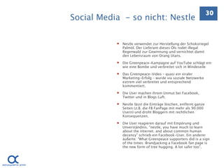 30
Social Media - so nicht: Nestle

              Nestle verwendet zur Herstellung der Schokoriegel
               Palmöl. Der Lieferant dieses Öls rodet illegal
               Regenwald zur Gewinnung und vernichtet damit
               den Lebensraum von Orang Utans.

              Die Greenpeace-Kampagne auf YouTube schlägt ein
               wie eine Bombe und verbreitet sich in Windeseile

              Das Greenpeace-Video – quasi ein viraler
               Marketing-Erfolg – wurde via soziale Netzwerke
               extrem viel verbreitet und entsprechend
               kommentiert.

              Die User machen ihrem Unmut bei Facebook,
               Twitter und in Blogs Luft.

              Nestle lässt die Einträge löschen, entfernt ganze
               Seiten (z.B. die FB FanPage mit mehr als 90.000
               Usern) und droht Bloggern mit rechtlichen
               Konsequenzen.

              Die User reagieren darauf mit Empörung und
               Unverständnis. “nestle, you have much to learn
               about the internet. and about common human
               decency” schrieb ein Facebook-User. Ein anderer
               äußerte: “What Greenpeace supporters did is a sign
               of the times: Brandjacking a Facebook fan page is
               the new form of tree hugging. A lot safer too”.
 