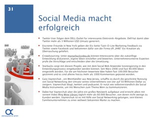 31

     Social Media macht
     erfolgreich
        Twitter User folgen dem DELL Outlet für interessante Elektronik-Angebote. Dell hat damit über
         Twitter mehr als 3 Millionen USD Umsatz generiert.
        Eiscreme-Freunde in New York geben der Eis-kette Tasti-D-Lite Marketing Feedback via
         Twitter sowie Facebook und bekommen dafür von der Firma oft „IHRE“ Eis-Kreation als
         Überraschung geliefert.
        Crowdsourcing: Unter mystarbucksidea.de können Interessierte über die zukünftige
         Entwicklung diskutieren, eigene Ideen einstellen und bewerten. Unternehmensinterne Experten
         prüfe die Vorschläge und entscheiden über die Umsetzung.
        Starbucks zeigt mit diesem Projekt, wie mit dem Social Web Anwender kostengünstig in den
         Entwicklungsprozess eingebunden werden können. Seit März 2008 sind fast 80.000 Ideen
         eingestellt worden. Für die am höchsten bewertete Idee haben fast 100.000 Besucher
         gestimmt und es sind alleine hierzu mehr als 1000 Kommentare gepostet worden. 
        Gary Vaynerchuk , ein Weinhändler aus New Jersey, schaffte es durch die geschickte Nutzung
         von Social Networking den Umsatz seines Unternehmens von vier auf 50 Millionen Dollar zu
         steigern. Vaynerchuk blogt, twittert und podcastet. Er nutzt wie selbstverständlich die Social
         Media Instrumente, um mit Menschen zum Thema Wein zu kommunizieren.
        Dabei hat Vaynerchuk über die Jahre ein großes Netzwerk aufgebaut und erreicht allein mit
         seinem Video Blog Wine Library täglich mehr als 60.000 Besucher, von denen nicht wenige zu
         Kunden werden. Vaynerchuk ist es mit Hilfe von Social Networking gelungen, sein kleines
         Familienunternehmen zu einer weltweit bekannten Marke zu machen.
 