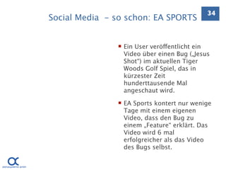 34
Social Media - so schon: EA SPORTS


                Ein User veröffentlicht ein
                 Video über einen Bug („Jesus
                 Shot“) im aktuellen Tiger
                 Woods Golf Spiel, das in
                 kürzester Zeit
                 hunderttausende Mal
                 angeschaut wird.

                EA Sports kontert nur wenige
                 Tage mit einem eigenen
                 Video, dass den Bug zu
                 einem „Feature“ erklärt. Das
                 Video wird 6 mal
                 erfolgreicher als das Video
                 des Bugs selbst.
 