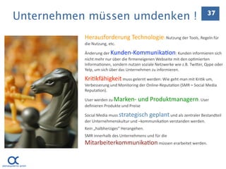 Unternehmen müssen umdenken !                                               37


           Herausforderung Technologie: Nutzung der Tools, Regeln für 
           die Nutzung, etc.

           Änderung der Kunden‐Kommunika.on: Kunden informieren sich 
           nicht mehr nur über die ﬁrmeneigenen Webseite mit den op.mierten 
           Informa.onen, sondern nutzen soziale Netzwerke wie z.B. TwiEer, Qype oder 
           Yelp, um sich über das Unternehmen zu informieren.

           Kri.kfähigkeit muss gelernt werden: Wie geht man mit Kri.k um, 
           Verbesserung und Monitoring der Online‐Reputa.on (SMR = Social Media 
           Reputa.on).

           User werden zu Marken‐ und Produktmanagern: User 
           deﬁnieren Produkte und Preise

           Social Media muss strategisch geplant und als zentraler Bestandteil 
           der Unternehmenskultur und –kommunika.on verstanden werden. 
           Kein „halbherziges“ Herangehen.
           SMR innerhalb des Unternehmens und für die 
           Mitarbeiterkommunika.on müssen erarbeitet werden.
 