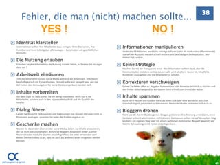 38
        Fehler, die man (nicht) machen sollte...
                           YES !                                                                                           NO !
   Iden=tät klarstellen
    Unternehmen sollten Ihre Mitarbeiter dazu anregen, ihren Klarnamen, ihre 
    Funk.on und ihren Arbeitgeber oﬀenzulegen – bei privaten wie geschä]lichen 
                                                                                              Informa=onen manipulieren 
                                                                                               Verdeckte PR‐Ak.onen, werbliche Einträge in Foren (oder die Konkurrenz diﬀamierende) 
    Accounts. 
                                                                                               sowie Fake‐Accounts werden schnell entlarvt und beschädigen die Reputa.on. Wer 
                                                                                               einmal lügt, und so…
   Die Nutzung erlauben
    Erlauben Sie den Mitarbeitern die Nutzung sozialer Netze, ja, fordern Sie sie sogar 
    dazu auf !
                                                                                              Keine Strategie 
                                                                                               Machen Sie mit der Transparenz ernst. Wer Mitarbeiter twiEern lässt, aber die 
                                                                                               Kommunika.on trotzdem zentral steuern will, wird scheitern. Besser ist, inhaltliche 
   Arbeitszeit einräumen                                                                      Richtlinien auszugeben und die Mitarbeiter zu schulen.
    70% der Mitarbeiter nutzen Social Media während der Arbeitszeit. 50% davon 
    beschä]igen sich mit Firmenthemen. Deshalb sollte klar geregelt sein, wie viel 
    Zeit neben den Kernaufgaben für Social Media eingeräumt werden darf.
                                                                                              Korrekturen verschweigen 
                                                                                               Geben Sie Fehler oﬀen zu. Nega.ve Kommentare oder Hinweise heimlich zu löschen und 
                                                                                               den Fehler s.llschweigend zu korrigieren führt schnell zum Unmut der Nutzer.
   Inhalte vorbereiten
    Vor dem Start ins Web sollten Sie ein wenig inves.eren. Nicht nur in die                  Inhalte spammen
    Mitarbeiter, sondern auch in den eigenen Webau]riE und die Qualität der                    Nicht nervt Nutzer und Kunden mehr, als einen Link oder eine werbliche Botscha] 
    Inhalte.                                                                                   mehrfach täglich präsen.ert zu bekommen. Wertvolle Inhalte verbreiten sich auch so.

   Dialog führen                                                                             Bloggern drohen
    Lassen Sie Raum für Diskussionen und Ergänzungen. Sie müssen die Leser nicht zu            Nicht wie die Axt im Walde agieren. Blogger publizieren ihre Meinung unverblümt, wenn 
    Produkten ausfragen, sprechen Sie lieber die Proﬁlierungslust an.                          Sie dabei schlecht abschneiden, nicht drohen. StaEdessen sollten Sie auf demselben Weg 
                                                                                               kontern – im eigenen Blog oder mit einem sachlichen Kommentar. Respekt gewinnt, wer 
   Geschenke machen                                                                           falsche Behauptungen mit Fakten widerlegen kann.
    Nutzen Sie die viralen Chancen der Social Media, indem Sie Inhalte produzieren, 
    die Sie nicht exklusiv behalten. Bieten Sie Bloggern kostenlose Bilder zu einer 
    Nachricht oder nützliche Studien plus Infograﬁken, die jeder verwenden darf. 
    Bieten Sie Ihre Videos so an, dass sie auch auf anderen Seiten eingebaut werden 
    können.




                                                                                                                                                                                      41
 