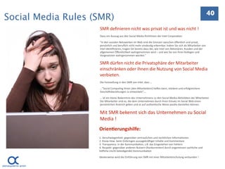 40
Social Media Rules (SMR)
                    SMR deﬁnieren nicht was privat ist und was nicht !
                    Dazu ein Auszug aus den Social Media Richtlinien der Intel Corpora.on:

                    “In den sozialen Netzwerken im Web sind die Grenzen zwischen öﬀentlich und privat, 
                    persönlich und beruﬂich nicht mehr eindeu.g erkennbar. Indem Sie sich als Mitarbeiter von 
                    Intel iden.ﬁzieren, tragen Sie bereits dazu bei, wie Intel von Ak.onären, Kunden und der 
                    allgemeinen Öﬀentlichkeit wahrgenommen wird – und wie Sie von Ihren Kollegen und 
                    Vorgesetzten wahrgenommen werden.”

                    SMR dürfen nicht die Privatsphäre der Mitarbeiter 
                    einschränken oder ihnen die Nutzung von Social Media 
                    verbieten.
                    Die Feststellung in den SMR von Intel, dass …

                    …”Social Compu.ng Ihnen [den Mitarbeitern] helfen kann, stärkere und erfolgreichere 
                    Geschä]sbeziehungen zu entwickeln”,…

                    … ist ein klares Bekenntnis des Unternehmens zu den Social Media‐Ak.vitäten der Mitarbeiter. 
                    Die Mitarbeiter sind es, die dem Unternehmen durch ihren Einsatz im Social Web einen 
                    persönlichen Anstrich geben und es auf authen.sche Weise posi.v darstellen können. 


                    Mit SMR bekennt sich das Unternehmen zu Social 
                    Media !
                    Orien=erungshilfe:
                    1. Verschwiegenheit: gegenüber vertraulichen und rechtlichen Informa.onen
                    2. Know‐How: beim Einbringen aussagekrä]iger Inhalte und Kommentare
                    3. Transparenz: in der Kommunika.on, z.B. das Eingestehen von Fehlern
                    4. Respekt: gegenüber anderen Nutzern (Konkurrenten) durch angemessen sachliche und 
                    höﬂiche (nicht beleidigende) Kommunika.on

                    Idealerweise wird die Einführung von SMR mit einer Mitarbeiterschulung verbunden !


                                                                                                                    41
 