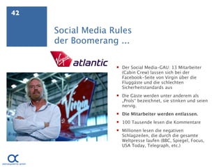 42

     Social Media Rules
     der Boomerang ...

                    Der Social Media-GAU: 13 Mitarbeiter
                     (Cabin Crew) lassen sich bei der
                     Facebook-Seite von Virgin über die
                     Fluggäste und die schlechten
                     Sicherheitstandards aus
                    Die Gäste werden unter anderem als
                     „Prols“ bezeichnet, sie stinken und seien
                     nervig.
                    Die Mitarbeiter werden entlassen.
                    100 Tausende lesen die Kommentare
                    Millionen lesen die negativen
                     Schlagzeilen, die durch die gesamte
                     Weltpresse laufen (BBC, Spiegel, Focus,
                     USA Today, Telegraph, etc.)
 
