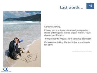 43
                  Last words ...



Content isn't king.
If I sent you to a desert island and gave you the
choice of taking your friends or your movies, you'd
choose your friends -
if you chose the movies, we'd call you a sociopath.
Conversation is king. Content is just something to
talk about


                               Cory Doctorow, Science Fic.on Autor
 