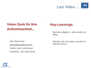 44
                                  Last Video ...



Vielen Dank für Ihre         Key-Learnings:
Aufmerksamkeit...
                              Niemals aufgeben - alles andere ist
                              Käse...


 Jörn Steinhauer              Glauben Sie nicht alles, was Sie im
 www.alphasystems.com         Internet sehen...
 Twitter: joern_steinhauer
 Facebook: Jörn Steinhauer
 