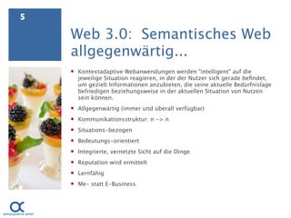5

    Web 3.0: Semantisches Web
    allgegenwärtig...
     Kontextadaptive Webanwendungen werden "intelligent" auf die
      jeweilige Situation reagieren, in der der Nutzer sich gerade beﬁndet,
      um gezielt Informationen anzubieten, die seine aktuelle Bedürfnislage
      befriedigen beziehungsweise in der aktuellen Situation von Nutzen
      sein können.
     Allgegenwärtig (immer und überall verfügbar)
     Kommunikationsstruktur: n -> n
     Situations-bezogen
     Bedeutungs-orientiert
     Integrierte, vernetzte Sicht auf die Dinge
     Reputation wird ermittelt
     Lernfähig
     Me- statt E-Business
 