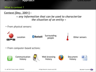 Motivation   Approach   Framework  Evaluation  Conclusion   What is context ? Context [Dey, 2001]  : «  any information that can be used to characterize the situation of an entity  » From physical sensors: From computer-based actions: Location Surrounding people Other sensors Communication history Web browsing history Document history 