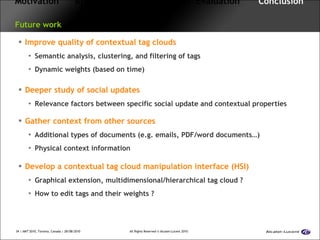 Motivation   Approach  Framework  Evaluation  Conclusion   Future work Improve quality of contextual tag clouds Semantic analysis, clustering, and filtering of tags Dynamic weights (based on time) Deeper study of social updates Relevance factors between specific social update and contextual properties Gather context from other sources Additional types of documents (e.g. emails, PDF/word documents…) Physical context information Develop a contextual tag cloud manipulation interface (HSI) Graphical extension, multidimensional/hierarchical tag cloud ? How to edit tags and their weights ? 