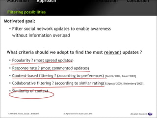 Motivation   Approach   Framework  Evaluation  Conclusion   Filtering possibilities Motivated goal: Filter social network updates to enable awareness without information overload What criteria should we adopt to find the most  relevant  updates ? Popularity ? (most spread updates) Response rate ? (most commented updates) Content-based filtering ? (according to preferences)  [Budzik’2000, Bauer’2001] Collaborative filtering ? (according to similar ratings)  [Agosto’2005, Bielenberg’2005] Similarity of context  