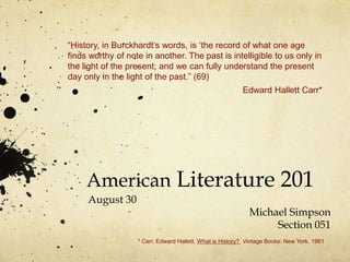 “History, in Burckhardt‟s words, is „the record of what one age
finds worthy of note in another. The past is intelligible to us only in
the light of the present; and we can fully understand the present
day only in the light of the past.” (69)
                                                          Edward Hallett Carr*




     American Literature 201
     August 30
                                                            Michael Simpson
                                                                 Section 051
                   * Carr, Edward Hallett. What is History? Vintage Books: New York. 1961
 