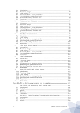 Dialogic innovatie ● interactieX
5.1 Introduction ..............................................................................................71
5.2 Functional design .......................................................................................72
5.3 Legal aspects.............................................................................................74
5.4 Desirability from a social perspective ............................................................75
5.5 Methodological and statistical issues .............................................................76
5.6 Economic feasibility: business case...............................................................79
5.7 Assessment ...............................................................................................79
6 Price comparison site crawler .......................................................................81
6.1 Introduction ..............................................................................................81
6.2 Functional design .......................................................................................82
6.3 Legal aspects.............................................................................................85
6.4 Desirability from a social perspective ............................................................87
6.5 Methodological and statistical issues .............................................................88
6.6 Economic feasibility: business case...............................................................90
6.7 Assessment ...............................................................................................92
7 Broadband zip code checker.........................................................................93
7.1 Introduction ..............................................................................................93
7.2 Legal aspects.............................................................................................98
7.3 Desirability from a social perspective ............................................................99
7.4 Methodological and statistical issues .............................................................99
7.5 Economic feasibility: business case.............................................................102
7.6 Assessment .............................................................................................102
8 Public sector website scanner .....................................................................105
8.1 Introduction ............................................................................................105
8.2 Functional design .....................................................................................106
8.3 Legal aspects...........................................................................................109
8.4 Desirability from a social perspective ..........................................................109
8.5 Methodological and statistical issues ...........................................................110
8.6 Conclusion...............................................................................................115
9 Traffic type monitor ..................................................................................117
9.1 Introduction ............................................................................................117
9.2 Functional design .....................................................................................118
9.3 Legal aspects...........................................................................................122
9.4 Desirability from a social perspective ..........................................................123
9.5 Methodological and statistical issues ...........................................................123
9.6 Economic feasibility: business case.............................................................125
9.7 Assessment .............................................................................................125
10 Application monitor and content monitor .....................................................127
10.1 Introduction ............................................................................................127
10.2 Functional design .....................................................................................127
10.3 Legal aspects...........................................................................................129
10.4 Desirability from a social perspective ..........................................................132
10.5 Methodological and statistical issues ...........................................................133
10.6 Assessment .............................................................................................135
11 Conclusions..............................................................................................137
Part III. Three IaD measurements put in practice.................................. 139
1 User centric: The behaviour of Dutch internet users ......................................141
1.1 Introduction ............................................................................................141
1.2 Method ...................................................................................................141
1.3 Results ...................................................................................................150
1.4 Discussion...............................................................................................172
1.5 Conclusion...............................................................................................176
2 Site centric: The performance of European public sector websites...................179
2.1 Introduction ............................................................................................179
2.2 Method ...................................................................................................180
2.3 Results ...................................................................................................186
 
