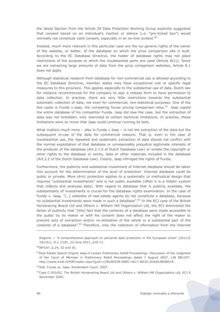 Dialogic innovatie ● interactie86
the latest Opinion from the Article 29 Data Protection Working Group explicitly suggested
that consent based on an individual's inaction or silence (i.e. “pre-ticked box”) would
normally not constitute valid consent, especially in an on-line context.60
Instead, much more relevant in this particular case are the sui generis rights of the owner
of the website, or better, of the database on which the price comparison site is built.
According to the EC Database Directive, the holder of database rights may not place
restrictions of the purpose to which the insubstantial parts are used (Article 8(1)). Since
we are extracting large amounts of data from the price comparison websites, Article 8.1
does not apply.
Although statistical research from database for non-commercial use is allowed according to
the EC Database Directive, member states may have exceptional rule or specific legal
measures to this provision. This applies especially to the substantial use of data. Dutch law
for instance recommenced for the company to sign a release form to have permission to
data collection. In practise, there are very little restrictions towards the substantial
automatic collection of data, not even for commercial, non-statistical purposes. One of the
few cases is Funda v.Jaap, the competing house pricing comparison sites.61
Jaap copied
the entire database of his competitor Funda. Jaap did lose the case, but the extraction of
data was not forbidden, only restricted to certain technical limitations. In practise, these
limitations were so minor that Jaap could continue running its bots.
What matters much more – also in Funda v Jaap – is not the extraction of the data but the
subsequent re-use of the data for commercial reasons. That is, even in the case of
insubstantial use, the repeated and systematic extraction of data should not conflict with
the normal exploitation of that database or unreasonably prejudice legitimate interests of
the producer of the database (Art.2.1.b of Dutch Database Law) or violate the copyright or
other rights to the database or works, data or other materials included in the database
(Art.2.2 of the Dutch Database Law). Clearly, Jaap infringed the rights of Funda.
Furthermore, the publicity and substantial investment of Internet database should be taken
into account for the determination of the level of protection. Internet database could be
public or private. More strict protection applies to a systematic or methodical design that
requires “substantial investments” and is not public available (often it is a hidden system
that collects and analyses data). With regard to database that is publicly available, the
substantiality of investments is crucial for the database rights examination. In the case of
Funda v. Jaap, “[…] websites of real estate agents do not constitute a database, because
no substantial investments were made in such a database”.62
In the ECJ case of the British
Horseracing Board Ltd and Others v. William Hill Organization Ltd, the ECJ diminished the
factor of publicity that “[the] fact that the contents of a database were made accessible to
the public by its maker or with his consent does not affect the right of the maker to
prevent acts of extraction and/or re-utilisation of the whole or a substantial part of the
contents of a database”.63
Therefore, only the collection of information from the Internet
Regions — ‘A comprehensive approach on personal data protection in the European Union’ (2011/C
181/01), O.J, C181, 22 June 2011, p10-11.
60
WP187, p.24, 32 and 35.
61
Real Estate Search Engine Jaap.nl Looses Preliminary Relief Proceedings. Discussion of the Judgment
of the Court of Alkmaar in Preliminary Relief Proceedings dated 7 August 2007, LJN BB1207.
http://www.kvdl.nl/PdfCreator.aspx?guid={2B2AF038-DBEC-4A17-BA30-2DA5A38D8DCA
62
Ibid. Funda vs. Jaap, Amsterdam Court, 2007.
63
Case C-203/02, The British Horseracing Board Ltd and Others v. William Hill Organization Ltd, ECJ 9
November 2004.
 