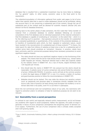 Dialogic innovatie ● interactie 87
database that is resulted from a substantial investment may be more likely to challenge
the “sui generis” rights. In other words, economic value is the focal point to the
assessment.
The collection/consultation of information gathered from public web pages (a list of price
rather than specific data that is used to create databases) should not be prohibited, taking
into account that it is not concerning a substantial part of the content, though the use of
substantial part of the content shall be allowed for scientific research (Recital (44) and
Article 9 of the EC Database Directive).
Coming back to the earlier phase of data extraction, the ECJ ruled that “[the] transfer of
material from a protected database to another database following an on-screen
consultation of the first database and an individual assessment of the material contained in
that first database is capable of constituting an ‘extraction’, to the extent that – which it is
for the referring court to ascertain – that operation amounts to the transfer of a substantial
part, evaluated qualitatively or quantitatively, of the contents of the protected database, or
to transfers of insubstantial parts which, by their repeated or systematic nature, would
have resulted in the reconstruction of a substantial part of those contents”.64
In theory, the
robot search for data from billions of websites at least once a day for a substantial part of
content (price lists) should constitute an ‘extraction’. However, in practice, robots have
been commonly used for commercial purposes taking three necessary precautions to avoid
significant negative impacts:
 The robot should not have any significant negative impact on the functioning of the
website. This means that the server load should remain limited (e.g., remain below
3,000 requests per minute). Maximum allowed load is often also explicitly stated
by the website owner in ROBOT.TXT. As a rule of thumb, Digital Architects does
<20 requests per minute.
 One should take the claims in ROBOT.TXT into account but the claims should be
reasonable. A website owner of a price comparison site cannot forbid the extraction
of prices (:DISALLOW PRICES). In practice, courts will look at the common practice
in which the legal status of ROBOT.TXT is void. It is merely a matter of courtesy
and good business practice to follow the recommendations in ROBOT.TXT.
 Websites should not be hacked. This may state the obvious but sensitive content
(such as passwords and personal data) is sometimes directly readable from the
source code. Rule of practice (at least among most European bot builders) is not to
extract data that is not public, even if it is out there in cyberspace.
Given the non-commercial (and non-competitive) nature of our pilot, the restrictions with
regard to extraction and/or re-utilisation of data for statistical purposes do not seem to be
relevant.
6.4 Desirability from a social perspective
In contrast to user centric and especially network-centric measurement, we do not foresee
any problems with regard to social acceptance. Rather the opposite, the public at large is
generally in favour of price comparison (strengthens the bargaining power of demand vis-
à-vis supply). Furthermore, the use of price comparison sites is already widely accepted
and it still growing rapidly.
64
Case C-304/07, Directmedia Publishing GmbH v Albert-Ludwigs-Universität Freiburg, ECJ 9 October
2008.
 