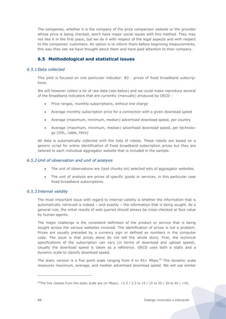 Dialogic innovatie ● interactie88
The companies, whether it is the company of the price comparison website or the provider
whose price is being checked, won’t have major social issues with this method. They may
not like it in the first place, but we do it with respect of the legal aspects and with respect
to the companies’ customers. An option is to inform them before beginning measurements,
this way they see we have thought about them and have paid attention to their company.
6.5 Methodological and statistical issues
6.5.1 Data collected
This pilot is focused on one particular indicator: B3 - prices of fixed broadband subscrip-
tions.
We will however collect a lot of raw data (see below) and we could make reproduce several
of the broadband indicators that are currently (manually) produced by OECD :
 Price ranges, monthly subscriptions, without line charge
 Average monthly subscription price for a connection with a given download speed
 Average (maximum, minimum, median) advertised download speed, per country
 Average (maximum, minimum, median) advertised download speed, per technolo-
gy (DSL, cable, fibre)
All data is automatically collected with the help of robots. These robots are based on a
generic script for online identification of fixed broadband subscription prices but they are
tailored to each individual aggregator website that is included in the sample.
6.5.2 Unit of observation and unit of analysis
 The unit of observations are (text chunks on) selected sets of aggregator websites.
 The unit of analysis are prices of specific goods or services, in this particular case
fixed broadband subscriptions.
6.5.3 Internal validity
The most important issue with regard to internal validity is whether the information that is
automatically retrieved is indeed – and exactly – the information that is being sought. As a
general rule, the initial results of web queries should always be cross-checked at face value
by human agents.
The major challenge is the consistent definition of the product or service that is being
sought across the various websites involved. The identification of prices is not a problem.
Prices are usually preceded by a currency sign or defined as numbers in the computer
code. The issue is that prices alone do not tell the whole story. First, the technical
specifications of the subscription can vary (in terms of download and upload speed).
Usually the download speed is taken as a reference. OECD uses both a static and a
dynamic scale to classify download speed.
The static version is a five point scale ranging from 0 to 45+ Mbps.65
The dynamic scale
measures maximum, average, and median advertised download speed. We will use similar
65
The five classes from the static scale are (in Mbps): <2.5 / 2.5 to 15 / 15 to 30 / 30 to 45 / >45.
 