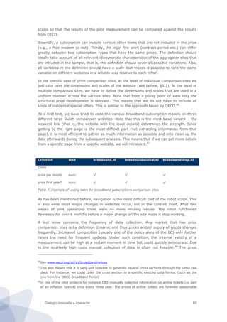 Dialogic innovatie ● interactie 89
scales so that the results of the pilot measurement can be compared against the results
from OECD.
Secondly, a subscription can include various other items that are not included in the price
(e.g., a free modem or not). Thirdly, the legal fine print (contract period etc.) can differ
greatly between two subscription types that have the same prices. The definition should
ideally take account of all relevant idiosyncratic characteristics of the aggregator sites that
are included in the sample, that is, the definition should cover all possible variations. Also,
all variables in the definition should have a scale that makes it possible to rank the same
variable on different websites in a reliable way relative to each other.
In the specific case of price comparison sites, at the level of individual comparison sites we
just take over the dimensions and scales of the website (see before, §5.2). At the level of
multiple comparison sites, we have to define the dimensions and scales that are used in a
uniform manner across the various sites. Note that from a policy point of view only the
structural price development is relevant. This means that we do not have to include all
kinds of incidental special offers. This is similar to the approach taken by OECD.66
As a first test, we have tried to code the various broadband subscription models on three
different large Dutch comparison websites. Note that this is the most basic variant – the
weakest link (that is, the website with the least details) determines the strength. Since
getting to the right page is the most difficult part (not extracting information from that
page), it is most efficient to gather as much information as possible and only clean up the
data afterwards during the subsequent analysis. This means that if we can get more details
from a specific page from a specific website, we will retrieve it.67
Criterion Unit breedband.nl breedbandwinkel.nl breedbandshop.nl
Costs
price per month euro √ √ √
price first year* euro √ √ √
Table 7. Example of coding table for broadband subscriptions comparison sites
As has been mentioned before, navigation is the most difficult part of the robot script. This
is also were most major changes in websites occur, not in the content itself. After two
weeks of pilot operations there were no more missing values. The robot functioned
flawlessly for over 6 months before a major change on the site made it stop working.
A last issue concerns the frequency of data collection. Any market that has price
comparison sites is by definition dynamic and thus prices and/or supply of goods changes
frequently. Increased competition (usually one of the policy aims of the EC) only further
raises the need for frequent updates. Under such condition, the internal validity of a
measurement can be high at a certain moment in time but could quickly deteriorate. Due
to the relatively high costs manual collection of data is often not feasible.68
The great
66
See www.oecd.org/sti/ict/broadband/prices
67
This also means that it is very well possible to generate several cross sections through the same raw
data. For instance, we could tailor the cross section to a specific existing data format (such as the
one from the OECD Broadband Portal)
68
In one of the pilot projects for instance CBS manually collected information on airline tickets (as part
of an inflation basket) once every three year. The prices of airline tickets are however seasonable
 
