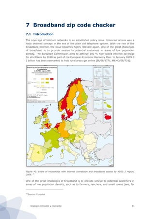 Dialogic innovatie ● interactie 93
7 Broadband zip code checker
7.1 Introduction
The coverage of telecom networks is an established policy issue. Universal access was a
hotly debated concept in the era of the plain old telephone system. With the rise of the
broadband internet, the issue becomes highly relevant again. One of the great challenges
of broadband is to provide service to potential customers in areas of low population
density. The European Commission aims to achieve 100 % high-speed internet coverage
for all citizens by 2010 as part of the European Economic Recovery Plan. In January 2009 €
1 billion has been earmarked to help rural areas get online (IP/08/1771, MEMO/08/735).
Figure 40. Share of households with internet connection and broadband access by NUTS 2 region,
2008. 70
One of the great challenges of broadband is to provide service to potential customers in
areas of low population density, such as to farmers, ranchers, and small towns (see, for
70
Source: Eurostat
 