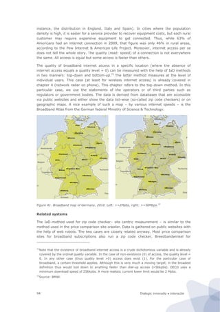 Dialogic innovatie ● interactie94
instance, the distribution in England, Italy and Spain). In cities where the population
density is high, it is easier for a service provider to recover equipment costs, but each rural
customer may require expensive equipment to get connected. Thus, while 63% of
Americans had an internet connection in 2009, that figure was only 46% in rural areas,
according to the Pew Internet & American Life Project. Moreover, internet access per se
does not tell the whole story. The quality (read: speed) of a connection is not everywhere
the same. All access is equal but some access is faster than others.
The quality of broadband internet access in a specific location (where the absence of
internet access equals a quality level = 0) can be measured with the help of IaD methods
in two manners: top-down and bottom-up.71
The latter method measures at the level of
individual users. This case (at least for wireless internet access) is already covered in
chapter 4 (network radar on phone). This chapter refers to the top-down method. In this
particular case, we use the statements of the operators or of third parties such as
regulators or government bodies. The data is derived from databases that are accessible
via public websites and either show the data list-wise (so-called zip code checkers) or on
geographic maps. A nice example of such a map – by various internet speeds – is the
Broadband Atlas from the German federal Ministry of Science & Technology.
Figure 41. Broadband map of Germany, 2010. Left: >=2Mpbs, right: >=50Mbps.72
Related systems
The IaD-method used for zip code checker– site centric measurement – is similar to the
method used in the price comparison site crawler. Data is gathered on public websites with
the help of web robots. The two cases are closely related anyway. Most price comparison
sites for broadband subscriptions also run a zip code checker. Breedbandwinkel for
71
Note that the existence of broadband internet access is a crude dichotomous variable and is already
covered by the ordinal quality variable. In the case of non-existence (0) of access, the quality level =
0. In any other case (thus quality level >0) access does exist (1). For the particular case of
broadband, a certain threshold applies. Although this is very much a moving target, in the broadest
definition thus would boil down to anything faster than dial-up access (>56kpbs). OECD uses a
minimum download speed of 256kpbs. A more realistic current lower limit would be 2 Mpbs.
72
Source: BMWi
 