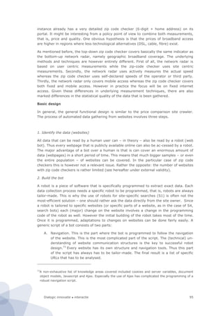 Dialogic innovatie ● interactie 95
instance already has a very detailed zip code checker (6-digit + home address) on its
portal. It might be interesting from a policy point of view to combine both measurements,
that is, price and quality. One obvious hypothesis is that the prices of broadband access
are higher in regions where less technological alternatives (DSL, cable, fibre) exist.
As mentioned before, the top-down zip code checker covers basically the same indicator as
the bottom-up network radar, namely geographic broadband coverage. The underlying
methods and techniques are however entirely different. First of all, the network radar is
based on user centric measurements while the zip-code checker uses site centric
measurements. Secondly, the network radar uses actively measures the actual speed
whereas the zip code checker uses self-declared speeds of the operator or third party.
Thirdly, the network radar only covers mobile access whereas the zip code checker covers
both fixed and mobile access. However in practice the focus will be on fixed internet
access. Given these differences in underlying measurement techniques, there are also
marked differences in the statistical quality of the data that is been gathered.
Basic design
In general, the general functional design is similar to the price comparison site crawler.
The process of automated data gathering from websites involves three steps.
1. Identify the data (websites)
All data that can be read by a human user can – in theory – also be read by a robot (web
bot). Thus every webpage that is publicly available online can also be ac-cessed by a robot.
The major advantage of a bot over a human is that is can cover an enormous amount of
data (webpages) in a short period of time. This means that much bigger samples – or even
the entire population – of websites can be covered. In the particular case of zip code
checkers this is however not a relevant issue. Rather the opposite: the number of websites
with zip code checkers is rather limited (see hereafter under external validity).
2. Build the bot
A robot is a piece of software that is specifically programmed to extract exact data. Each
data collection process needs a specific robot to be programmed, that is, robots are always
tailor-made. This is why the use of robots for site-specific searches (S1) is often not the
most-efficient solution – one should rather ask the data directly from the site owner. Since
a robot is tailored to specific websites (or specific parts of a website, as in the case of S4,
search bots) each (major) change on the website involves a change in the programming
code of the robot as well. However the initial building of the robot takes most of the time.
Once it is programmed, adaptations to changes on websites can be done fairly easily. A
generic script of a bot consists of two parts:
A. Navigation. This is the part where the bot is programmed to follow the navigation
of the website. This is the most complicated part of the script. The (technical) un-
derstanding of website communication structures is the key to successful robot
design.73
Every website has its own structure and navigation tools. Thus this part
of the script has always has to be tailor-made. The final result is a list of specific
URLs that has to be analysed.
73
A non-exhaustive list of knowledge areas covered included cookies and server variables, document
object models, Javascript and Ajax. Especially the use of Ajax has complicated the programming of a
robust navigation script.
 