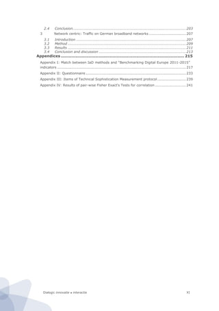 Dialogic innovatie ● interactie XI
2.4 Conclusion...............................................................................................203
3 Network centric: Traffic on German broadband networks ...............................207
3.1 Introduction ............................................................................................207
3.2 Method ...................................................................................................209
3.3 Results ...................................................................................................211
3.4 Conclusion and discussion .........................................................................213
Appendices ............................................................................................. 215
Appendix I: Match between IaD methods and “Benchmarking Digital Europe 2011-2015”
indicators ............................................................................................................217
Appendix II: Questionnaire ....................................................................................233
Appendix III: Items of Technical Sophistication Measurement protocol........................239
Appendix IV: Results of pair-wise Fisher Exact's Tests for correlation ..........................241
 