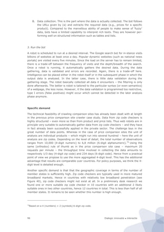 Dialogic innovatie ● interactie96
B. Data collection. This is the part where the data is actually collected. The bot follows
the URLs given by (a) and extracts the required data (e.g., prices for a specific
product). Compared to the marvellous ability of people to make sense of ‘fuzzy’
data, bots have a limited capability to interpret rich texts. They are however per-
forming well on structured information such as tables and lists.
3. Run the bot
A robot is scheduled to run at a desired interval. The Google search bot for in-stance visits
billions of websites at least once a day. Popular dynamic websites (such as national news
portals) are visited every five minutes. Since the load on the server has to remain limited,
there is a trade-off between the frequency of visits and the depth/breadth of the search.
Once a robot is running, it automatically gathers the desired data. During the data
gathering, data is validated and errors are recorded. Again, there is a trade-off here.
Intelligence can be placed either in the robot itself or in the subsequent phase in which the
output data is analysed. In the latter case, there is little data validation during the
gathering stage. The robot basically collected all data it encounters – the filtering is only
done afterwards. The better is robot is tailored to the particular syntax (or even semantics)
of a webpage, the less noise. However, it the data validation is programmed too restrictive,
type I errors (false positives) might occur which cannot be detected in the later analysis
phase anymore.
Specific demand
The technical feasibility of crawling comparison sites has already been dealt with at length
in the previous price comparison site crawler case study. Data from zip code checkers is
highly structured – even more so than from product and price lists. Thus web robots are in
principle very suitable to automatically gather data from zip code checkers – and they have
in fact already been successfully applied in the private sector. The challenge lays in the
great number of data points. Whereas in the case of price comparison sites the unit of
analysis are individual products – which might run into several hundred – here the unit of
analysis are zip codes. Depending on the level of detail, the total number of observations
ranges from 10,000 (4-digit numeric) to 6,8 million (6-digit alphanumeric).74
Using the
same (orthodox) rule of thumb as in the price comparison site case – maximum 20
requests per minute – the throughput time involved in collecting the data amounts to
respectively 1/3 day (4-digit zip code) and 234 days (6-digit code). Hence from a practical
point of view we propose to use the more aggregated 4-digit level. This has the additional
advantage that results are comparable over countries. For policy purposes, we think the 4-
digit level is detailed enough.
Another specific demand is that that the geographic coverage in terms of the number of
member states is sufficiently high. Zip code checkers are typically used in more matured
broadband markets. Hence in countries with relatively low broadband penetration (see
Figure 40), zip code checkers might not exist at all. In a preliminary desk research we
found one or more suitable zip code checker in 10 countries with an additional 2 likely
suitable ones in two other countries, hence 12 countries in total. This is less than half of all
member states. It remains to be seen whether this number is high enough.
74
Based on a 4 (numbers) + 2 (symbols) 6-digit zip code.
 