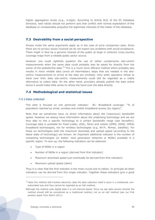 Dialogic innovatie ● interactie 99
higher aggregation levels (e.g., 4-digit). According to Article 8(2) of the EC Database
Directive, web robots should not perform acts that conflict with normal exploitation of the
database or unreasonably prejudice the legitimate interests of the maker of the database.
7.3 Desirability from a social perspective
Grosso modo the same arguments apply as in the case of price comparison sites. Since
there are no privacy issues involved we do not expect any problems with social acceptance.
There might in face be a genuine interest of the public at large in coherent cross-country
coverage maps from a reliable public sector source.
However one could rightfully question the use of rather cumbersome site-centric
measurements when the same data could probably also be asked for directly from the
owner of the website/the data.79
This is a much more efficient method which probably also
results in more reliable data (since all intermediary steps that are needed in the site-
centric measurements to arrive at the data are omitted). Only when operators refuse to
hand over their data site-centric measurements could still be regarded as a viable
alternative to collect data. On the other hand, providers already publish the data online
hence it would make little sense to refuse the hand over the data directly.
7.4 Methodological and statistical issues
7.4.1 Data collected
This pilot is focused on one particular indicator: B1: Broadband coverage: “% of
population reached by wired, wireless and mobile broadband access (by region)”.
Note that we sometimes have no direct information about the (maximum) bandwidth
speed. However we always have information about the underlying technology and we are
thus able to link a specific technology to a certain bandwidth range (see hereafter).
Coverage data is available for fixed (cable, xDSL, fibre) and mobile (GPRS, EDGE, HSPA)
broadband technologies, not for wireless technologies (e.g. Wi-Fi, Wimax, Satellite). For
these six technologies both the maximum download and upload speed (according to the
latest state of technology) are known. An important additional indicator is the number of
competing technologies (or better: next generation networks or NGNs) available in a
specific region. To sum up, the following indicators can be obtained:
 Type of NGNs in a region
 Number of NGNs in a region (derived from first indicator)
 Maximum download speed (can eventually be derived from first indicator)
 Maximum upload speed (idem)
Thus it is clear that the first indicator is the most crucial one to obtain. In principle all other
indicators can be derived from this single indicator. Together these indicators give a good
79
Note this method still involves electronic data the data collection itself is done in a traditional, non-
automated way and thus cannot be regarded as an IaD-method.
Although the method uses digital data it is not internet-based. Since we ask data owners directly the
method should still be considered as a traditional method, not as an IaD method (see our first
position paper from March 2011).
 