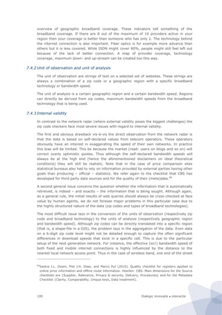Dialogic innovatie ● interactie100
overview of geographic broadband coverage. These indicators tell something of the
broadband coverage. If there are 8 out of the maximum of 10 providers active in your
region then your coverage is better than someone who has only 2. The technology behind
the internet connection is also important. Fiber optics is for example more advance than
others but it is less covered. While ISDN might cover 80%, people might still feel left out
because of the lack of better connection. A map of provider coverage, technology
coverage, maximum down- and up-stream can be created too this way.
7.4.2 Unit of observation and unit of analysis
The unit of observation are strings of text on a selected set of websites. These strings are
always a combination of a zip code or a geographic region with a specific broadband
technology or bandwidth speed.
The unit of analysis is a certain geographic region and a certain bandwidth speed. Regions
can directly be derived from zip codes, maximum bandwidth speeds from the broadband
technology that is being used.
7.4.3 Internal validity
In contrast to the network radar (where external validity poses the biggest challenges) the
zip code checkers face most severe issues with regard to internal validity.
The first and obvious drawback vis-à-vis the direct observation from the network radar is
that the data is based on self-declared values from telecom operators. These operators
obviously have an interest in exaggerating the speed of their own networks. In practice
this bias will be limited. This be because the market (read: users on blogs and so on) will
correct overly optimistic quotes. Thus although the self-declared bandwidth speeds will
always be at the high end (hence the aforementioned disclaimers on ideal theoretical
conditions) they will still be realistic. Note that in the case of price comparison sites
statistical bureaus also had to rely on information provided by external parties having other
goals than producing – official – statistics. We refer again to the checklist that CBS has
developed for third party data sources and for the quality of their (meta)data.80
A second general issue concerns the question whether the information that is automatically
retrieved, is indeed – and exactly – the information that is being sought. Although again,
as a general rule, the initial results of web queries should always be cross-checked at face
value by human agents, we do not foresee major problems in this particular case due to
the highly structured nature of the data (zip codes and types of broadband technologies).
The most difficult issue lays in the conversion of the units of observation (respectively zip
code and broadband technology) to the units of analysis (respectively geographic region
and bandwidth speed). Although zip codes can be directly translated into a specific region
(that is, a shape-file in a GIS), the problem lays in the aggregation of the data. Even data
on a 6-digit zip code level might not be detailed enough to capture the often significant
differences in download speeds that exist in a specific cell. This is due to the particular
setup of the next generation network. For instance, the effective (sic!) bandwidth speed of
both fixed and mobile internet connections is highly influenced by the distance to the
nearest local network access point. Thus in the case of wireless band, one end of the street
80
Saskia J.L. Ossen, Piet J.H. Daas, and Marco Put (2010). Quality checklist for registers applied to
online price information and offline route information. Heerlen: CBS. Main dimensions for the Source
checklists are {Supplier, Relevance, Privacy & security, Delivery, Procedures} and for the Metadata
Checklist {Clarity, Comparability, Unique keys, Data treatment}.
 