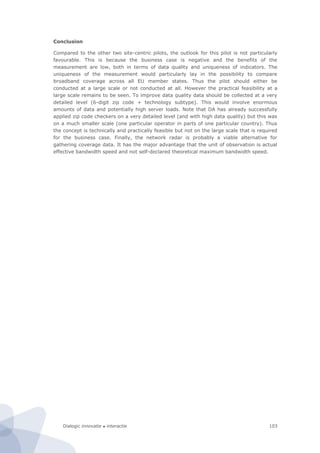 Dialogic innovatie ● interactie 103
Conclusion
Compared to the other two site-centric pilots, the outlook for this pilot is not particularly
favourable. This is because the business case is negative and the benefits of the
measurement are low, both in terms of data quality and uniqueness of indicators. The
uniqueness of the measurement would particularly lay in the possibility to compare
broadband coverage across all EU member states. Thus the pilot should either be
conducted at a large scale or not conducted at all. However the practical feasibility at a
large scale remains to be seen. To improve data quality data should be collected at a very
detailed level (6-digit zip code + technology subtype). This would involve enormous
amounts of data and potentially high server loads. Note that DA has already successfully
applied zip code checkers on a very detailed level (and with high data quality) but this was
on a much smaller scale (one particular operator in parts of one particular country). Thus
the concept is technically and practically feasible but not on the large scale that is required
for the business case. Finally, the network radar is probably a viable alternative for
gathering coverage data. It has the major advantage that the unit of observation is actual
effective bandwidth speed and not self-declared theoretical maximum bandwidth speed.
 