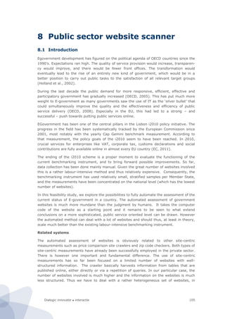 Dialogic innovatie ● interactie 105
8 Public sector website scanner
8.1 Introduction
Egovernment development has figured on the political agenda of OECD countries since the
1990’s. Expectations ran high. The quality of service provision would increase, transparen-
cy would improve, and there would be fewer front offices. The transformation would
eventually lead to the rise of an entirely new kind of government, which would be in a
better position to carry out public tasks to the satisfaction of all relevant target groups
(Holland et al., 2002).
During the last decade the public demand for more responsive, efficient, effective and
participatory government has gradually increased (OECD, 2005). This has put much more
weight to E-government as many governments saw the use of IT as the ‘silver bullet’ that
could simultaneously improve the quality and the effectiveness and efficiency of public
service delivery (OECD, 2008). Especially in the EU, this had led to a strong – and
successful – push towards putting public services online.
EGovernment has been one of the central pillars in the Lisbon i2010 policy initiative. The
progress in the field has been systematically tracked by the European Commission since
2001, most notably with the yearly Cap Gemini benchmark measurement. According to
that measurement, the policy goals of the i2010 seem to have been reached. In 2010,
crucial services for enterprises like VAT, corporate tax, customs declarations and social
contributions are fully available online in almost every EU country (EC, 2011).
The ending of the i2010 scheme is a proper moment to evaluate the functioning of the
current benchmarking instrument, and to bring forward possible improvements. So far,
data collection has been done mainly manual. Given the great number of websites involved
this is a rather labour-intensive method and thus relatively expensive. Consequently, the
benchmarking instrument has used relatively small, stratified samples per Member State,
and the measurements have been concentrated on the national level (which has the lowest
number of websites).
In this feasibility study, we explore the possibilities to fully automate the assessment of the
current status of E-government in a country. The automated assessment of government
websites is much more mundane than the judgment by humans. It takes the computer
code of the website as a starting point and it remains to be seen to what extend
conclusions on a more sophisticated, public service oriented level can be drawn. However
the automated method can deal with a lot of websites and should thus, at least in theory,
scale much better than the existing labour-intensive benchmarking instrument.
Related systems
The automated assessment of websites is obviously related to other site-centric
measurements such as price comparison site crawlers and zip code checkers. Both types of
site-centric measurements have already been successfully employed in the private sector.
There is however one important and fundamental difference. The use of site-centric
measurements has so far been focused on a limited number of websites with well-
structured information. The crawler basically harvests information from tables that are
published online, either directly or via a repetition of queries. In our particular case, the
number of websites involved is much higher and the information on the websites is much
less structured. Thus we have to deal with a rather heterogeneous set of websites, in
 