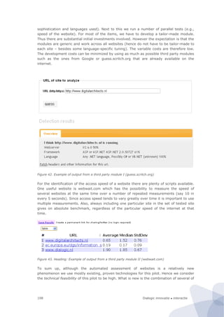 Dialogic innovatie ● interactie108
sophistication and languages used). Next to this we run a number of parallel tests (e.g.,
speed of the website). For most of the items, we have to develop a tailor-made module.
Thus there are substantial initial investments involved. However the expectation is that the
modules are generic and work across all websites (hence do not have to be tailor-made to
each site – besides some language-specific tuning). The variable costs are therefore low.
The development costs can be minimized by using as much as possible third party modules
such as the ones from Google or guess.scritch.org that are already available on the
internet.
Figure 42. Example of output from a third party module I (guess.scritch.org)
For the identification of the access speed of a website there are plenty of scripts available.
One useful website is webwait.com which has the possibility to measure the speed of
several websites at the same time over a number of repeated measurements (say 10 in
every 5 seconds). Since access speed tends to vary greatly over time it is important to use
multiple measurements. Also, always including one particular site in the set of tested site
gives on absolute benchmark, regardless of the particular speed of the internet at that
time.
Figure 43. Heading: Example of output from a third party module II (webwait.com)
To sum up, although the automated assessment of websites is a relatively new
phenomenon we use mostly existing, proven technologies for this pilot. Hence we consider
the technical feasibility of this pilot to be high. What is new is the combination of several of
 